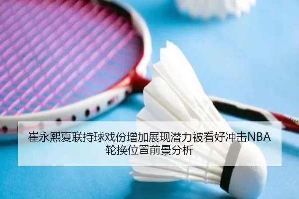 崔永熙夏联持球戏份增加展现潜力被看好冲击NBA轮换位置前景分析