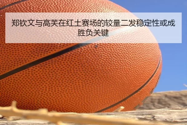郑钦文与高芙在红土赛场的较量二发稳定性或成胜负关键